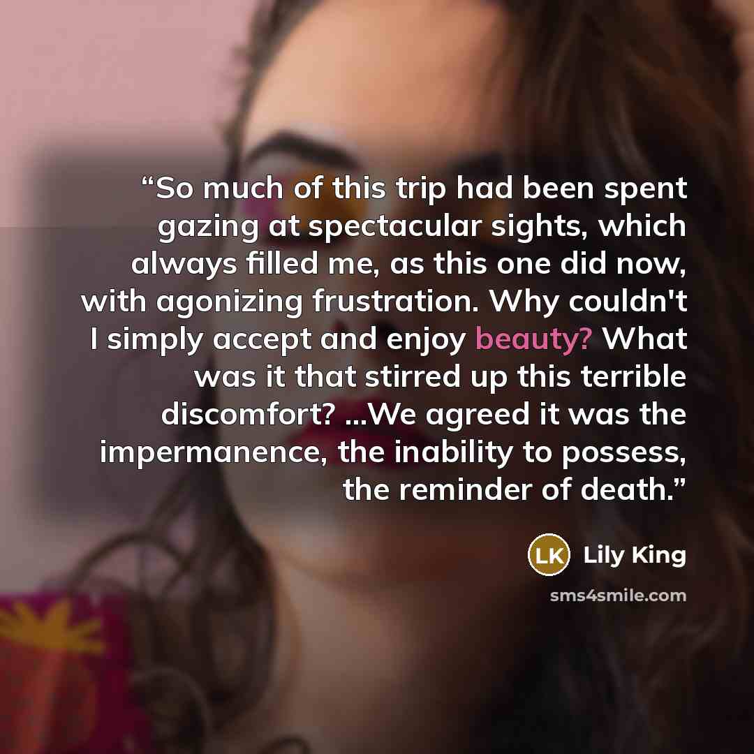 “So much of this trip had been spent gazing at spectacular sights, which always filled me, as this one did now, with agonizing frustration. Why couldn't I simply accept and enjoy beauty? What was it that stirred up this terrible discomfort? ...We agreed it was the impermanence, the inability to…” quote by Lily King