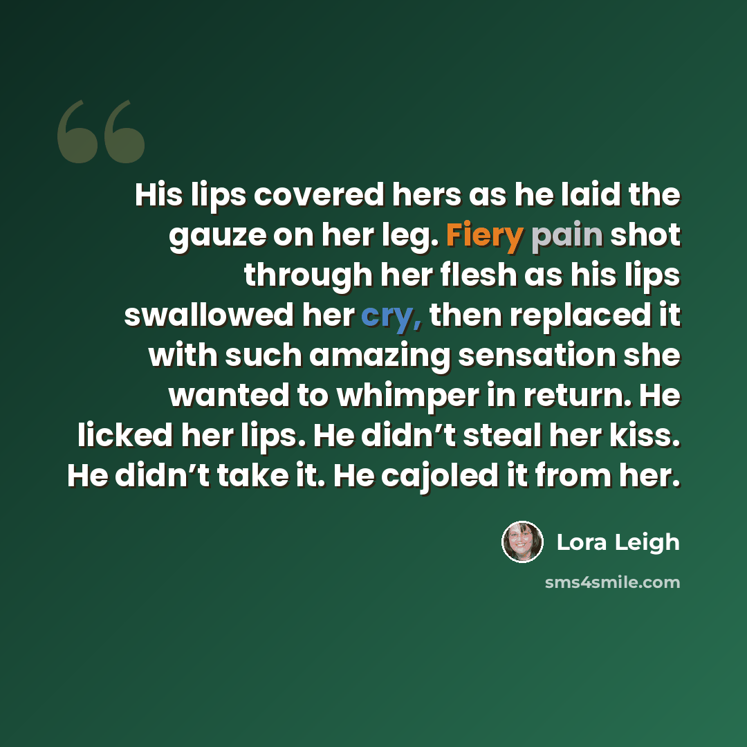 “His lips covered hers as he laid the gauze on her leg. Fiery pain shot through her flesh as his lips swallowed her cry, then replaced it with such amazing sensation she wanted to whimper in return. He licked her lips. He didn’t steal her kiss. He didn’t take it. He cajoled it from her.” quote by Lora Leigh