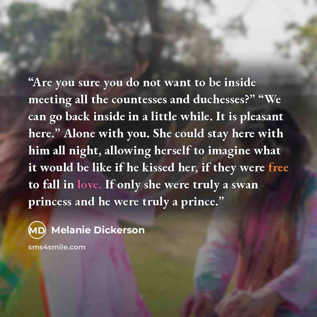 “Are you sure you do not want to be inside meeting all the countesses and duchesses?” “We can go back inside in a little while. It is pleasant here.” Alone with you. She could stay here with him all night, allowing herself to imagine what it would be like if he kissed her, if they were free to fall…” quote by Melanie Dickerson