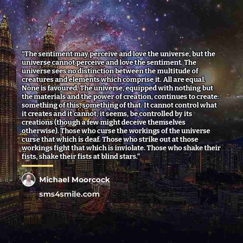 “The sentiment may perceive and love the universe, but the universe cannot perceive and love the sentiment. The universe sees no distinction between the multitude of creatures and elements which comprise it. All are equal. None is favoured. The universe, equipped with nothing but the materials and…” quote by Michael Moorcock