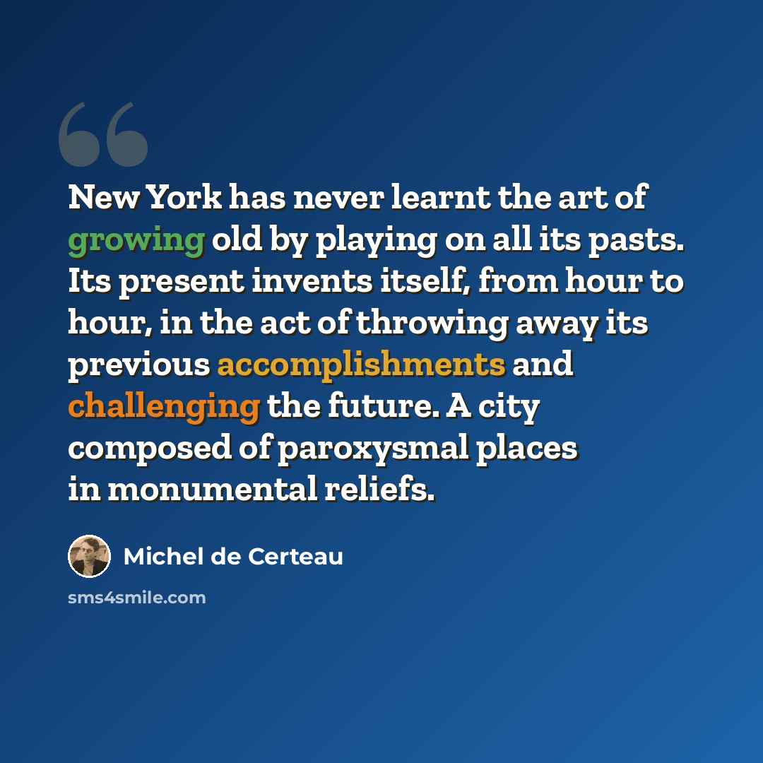 “New York has never learnt the art of growing old by playing on all its pasts. Its present invents itself, from hour to hour, in the act of throwing away its previous accomplishments and challenging the future. A city composed of paroxysmal places in monumental reliefs.” quote by Michel de Certeau