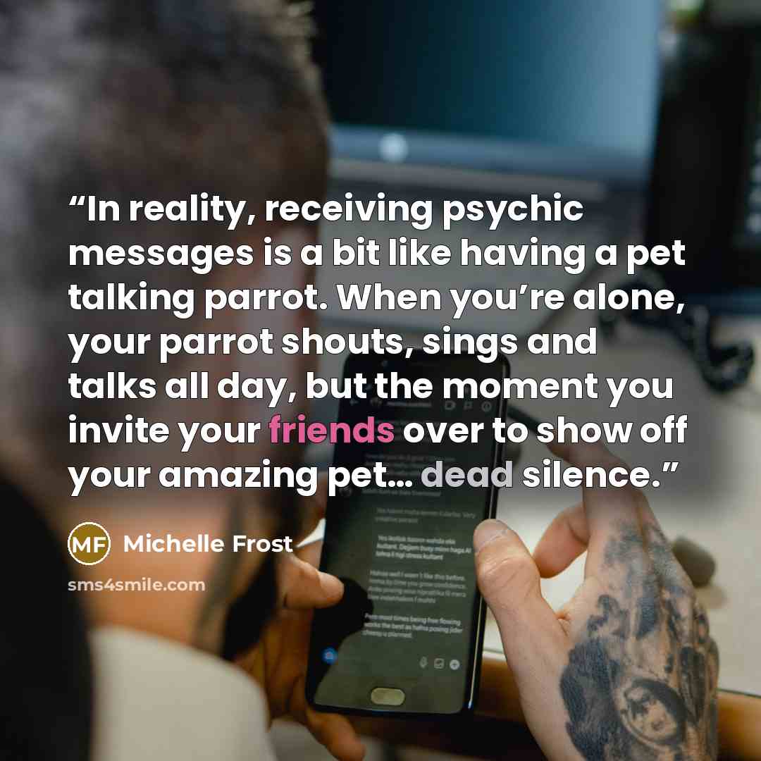 “In reality, receiving psychic messages is a bit like having a pet talking parrot. When you’re alone, your parrot shouts, sings and talks all day, but the moment you invite your friends over to show off your amazing pet… dead silence.” quote by Michelle Frost