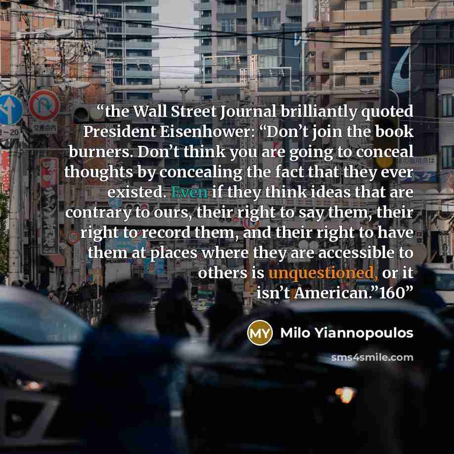 “the Wall Street Journal brilliantly quoted President Eisenhower: “Don’t join the book burners. Don’t think you are going to conceal thoughts by concealing the fact that they ever existed. Even if they think ideas that are contrary to ours, their right to say them, their right to record them, and…” quote by Milo Yiannopoulos
