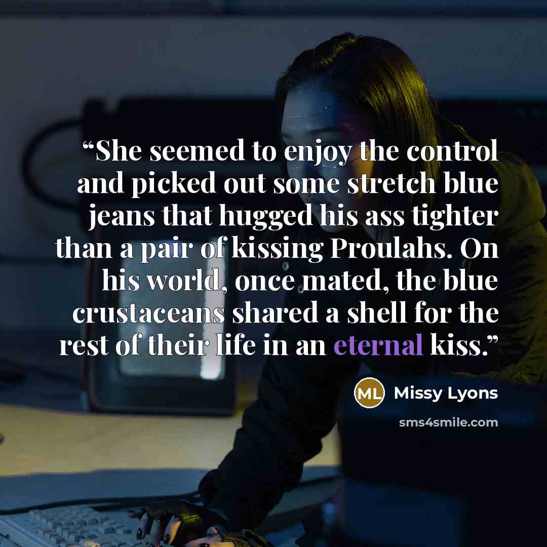 “She seemed to enjoy the control and picked out some stretch blue jeans that hugged his ass tighter than a pair of kissing Proulahs. On his world, once mated, the blue crustaceans shared a shell for the rest of their life in an eternal kiss.” quote by Missy Lyons