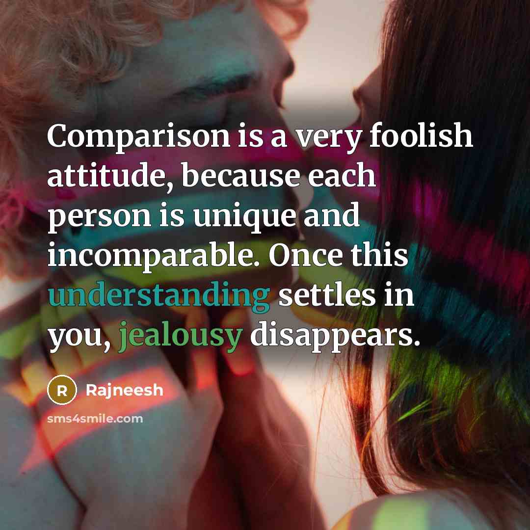 “Comparison is a very foolish attitude, because each person is unique and incomparable. Once this understanding settles in you, jealousy disappears.” quote by Rajneesh