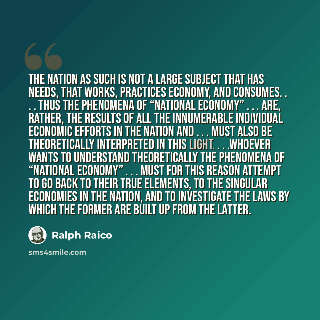 “The nation as such is not a large subject that has needs, that works, practices economy, and consumes. . . . Thus the phenomena of “national economy” . . . are, rather, the results of all the innumerable individual economic efforts in the nation and . . . must also be theoretically interpreted in…” quote by Ralph Raico