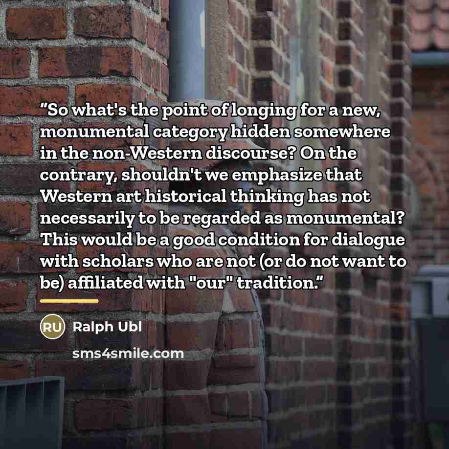 “So what's the point of longing for a new, monumental category hidden somewhere in the non-Western discourse? On the contrary, shouldn't we emphasize that Western art historical thinking has not necessarily to be regarded as monumental? This would be a good condition for dialogue with scholars who…” quote by Ralph Ubl