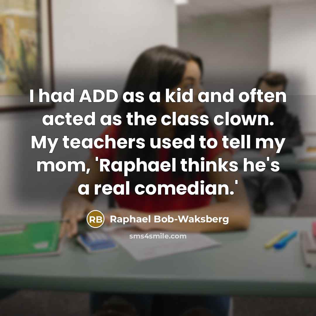 “I had ADD as a kid and often acted as the class clown. My teachers used to tell my mom, 'Raphael thinks he's a real comedian.'” quote by Raphael Bob-Waksberg
