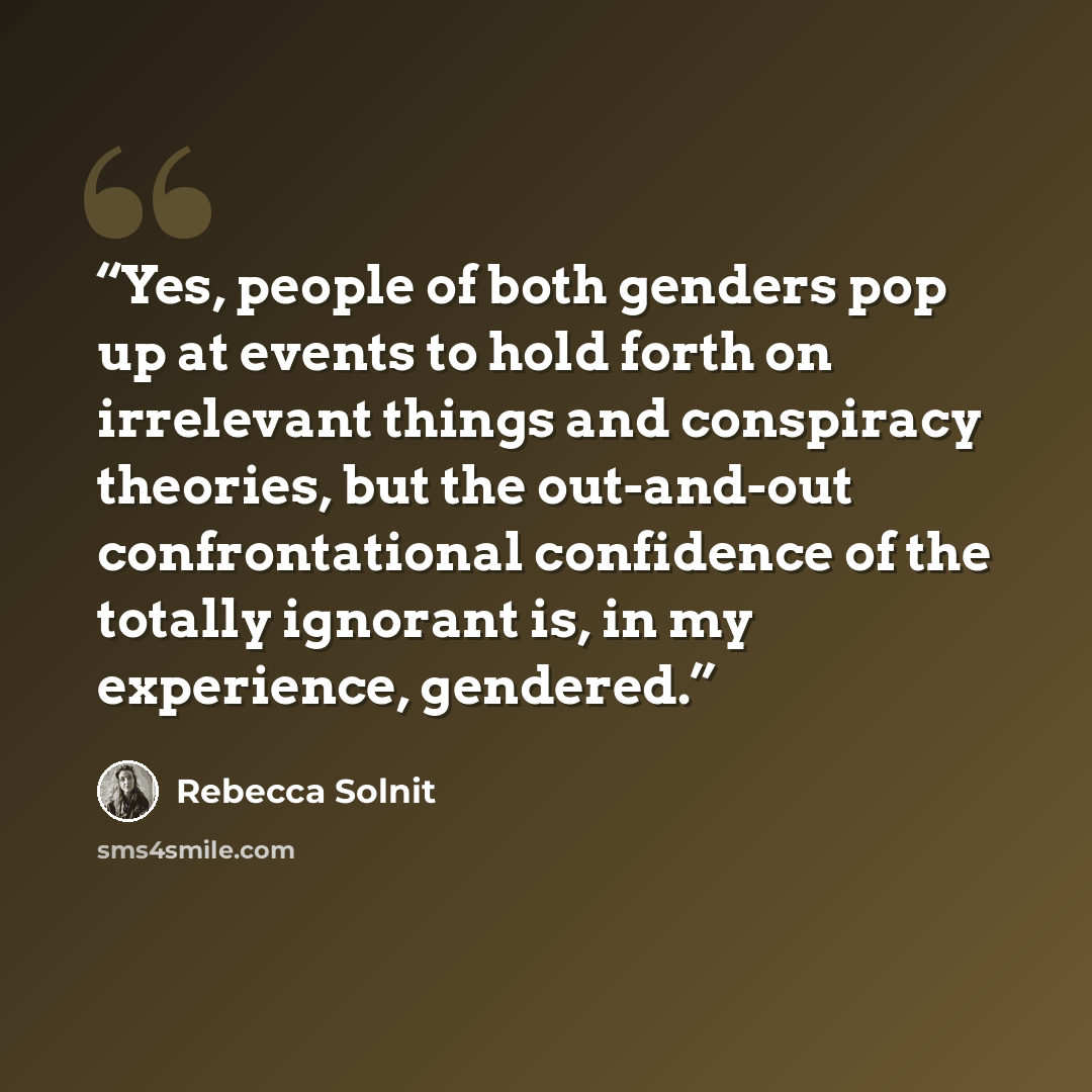 “Yes, people of both genders pop up at events to hold forth on irrelevant things and conspiracy theories, but the out-and-out confrontational confidence of the totally ignorant is, in my experience, gendered.” quote by Rebecca Solnit