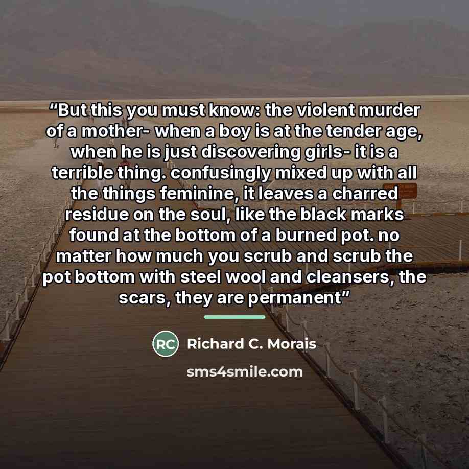 “But this you must know: the violent murder of a mother- when a boy is at the tender age, when he is just discovering girls- it is a terrible thing. confusingly mixed up with all the things feminine, it leaves a charred residue on the soul, like the black marks found at the bottom of a burned pot…” quote by Richard C. Morais