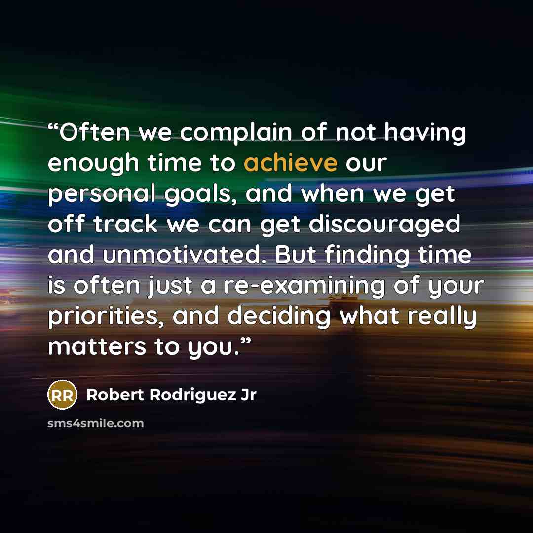 “Often we complain of not having enough time to achieve our personal goals, and when we get off track we can get discouraged and unmotivated. But finding time is often just a re-examining of your priorities, and deciding what really matters to you.” quote by Robert Rodriguez Jr