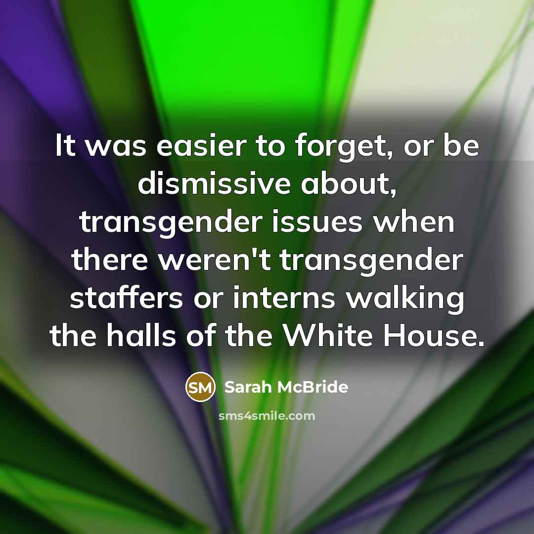 “It was easier to forget, or be dismissive about, transgender issues when there weren't transgender staffers or interns walking the halls of the White House.” quote by Sarah McBride