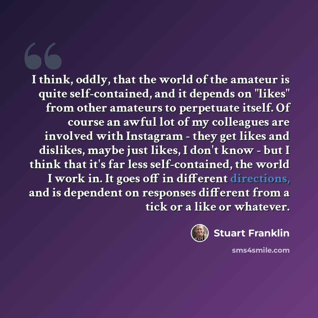 “I think, oddly, that the world of the amateur is quite self-contained, and it depends on "likes" from other amateurs to perpetuate itself. Of course an awful lot of my colleagues are involved with Instagram - they get likes and dislikes, maybe just likes, I don't know - but I think that it's far…” quote by Stuart Franklin