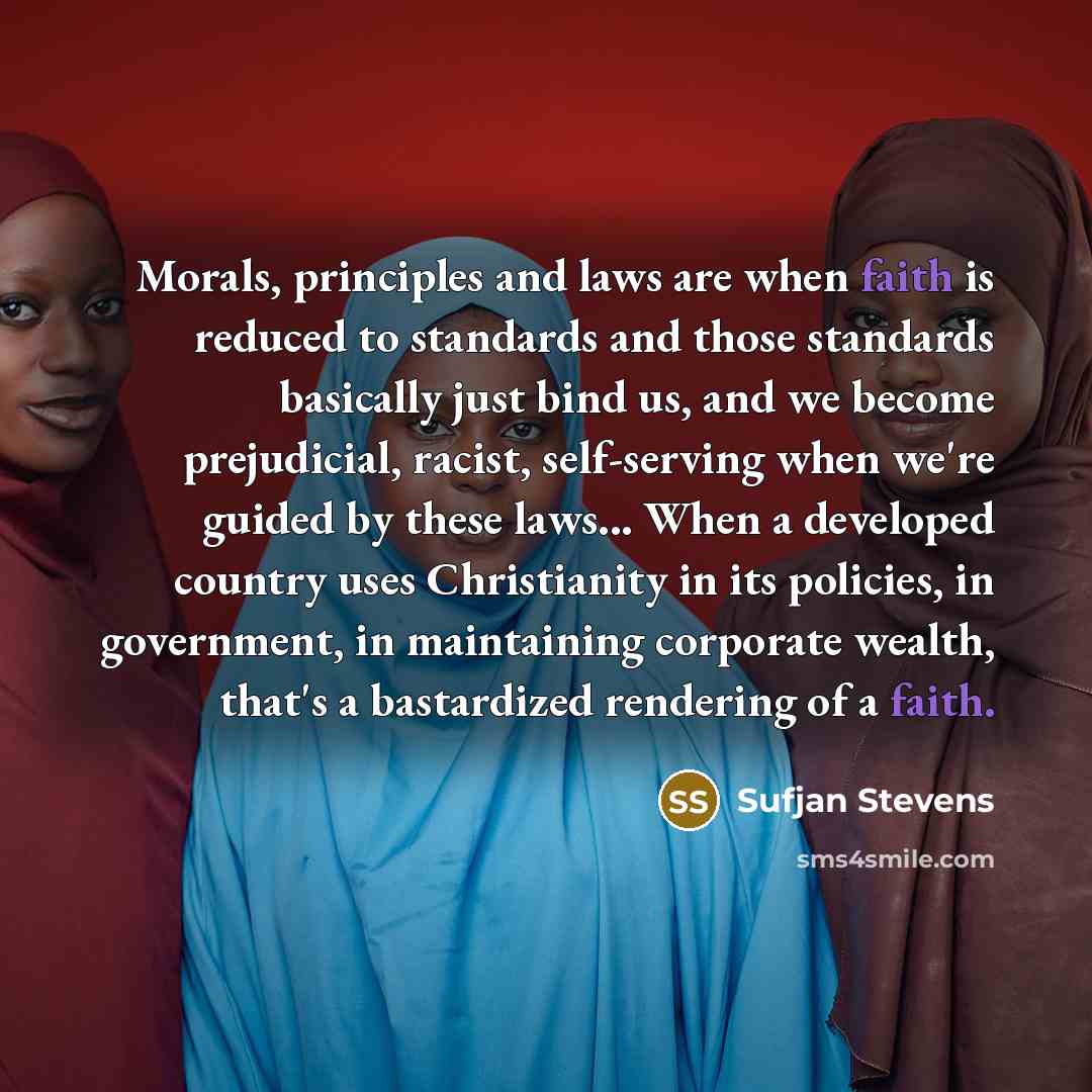 “Morals, principles and laws are when faith is reduced to standards and those standards basically just bind us, and we become prejudicial, racist, self-serving when we're guided by these laws... When a developed country uses Christianity in its policies, in government, in maintaining corporate…” quote by Sufjan Stevens