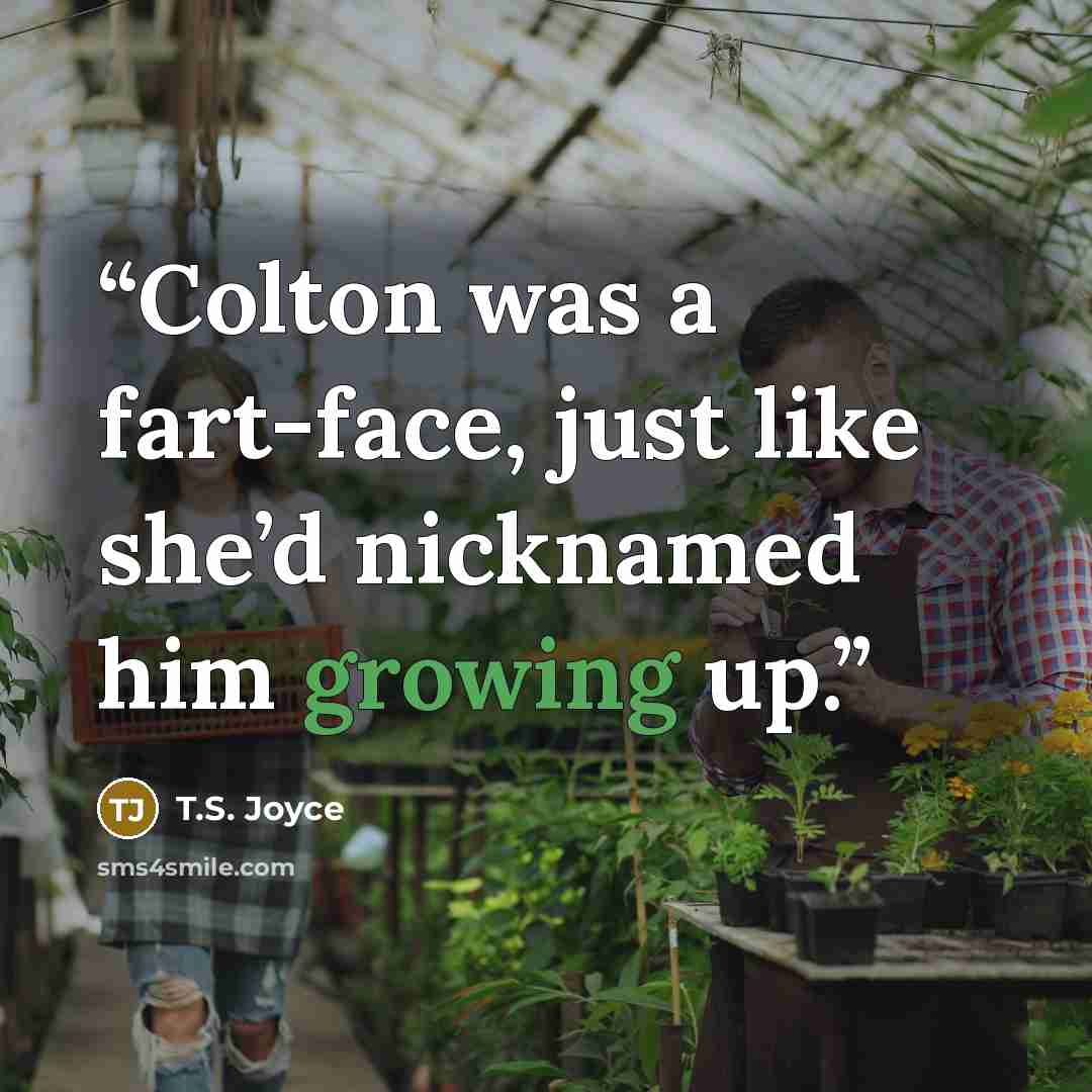 “Colton was a fart-face, just like she’d nicknamed him growing up.” quote by T.S. Joyce