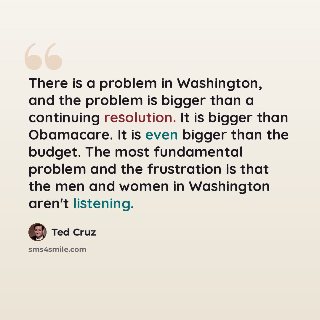 “There is a problem in Washington, and the problem is bigger than a continuing resolution. It is bigger than Obamacare. It is even bigger than the budget. The most fundamental problem and the frustration is that the men and women in Washington aren't listening.” quote by Ted Cruz
