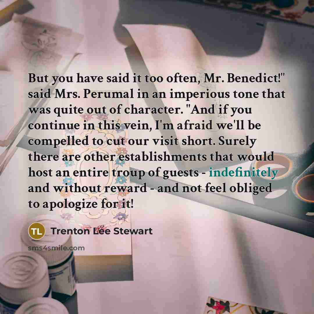 “But you have said it too often, Mr. Benedict!" said Mrs. Perumal in an imperious tone that was quite out of character. "And if you continue in this vein, I'm afraid we'll be compelled to cut our visit short. Surely there are other establishments that would host an entire troup of guests…” quote by Trenton Lee Stewart