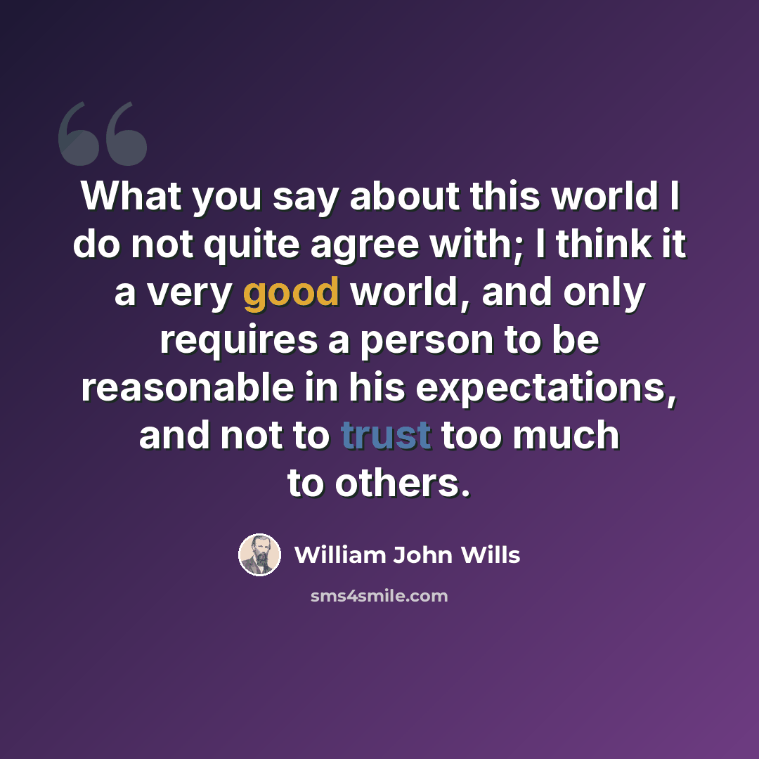 “What you say about this world I do not quite agree with; I think it a very good world, and only requires a person to be reasonable in his expectations, and not to trust too much to others.” quote by William John Wills