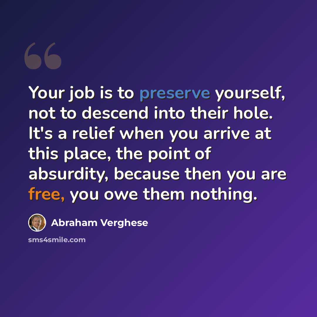 “Your job is to preserve yourself, not to descend into their hole. It's a relief when you arrive at this place, the point of absurdity, because then you are free, you owe them nothing.” quote by Abraham Verghese