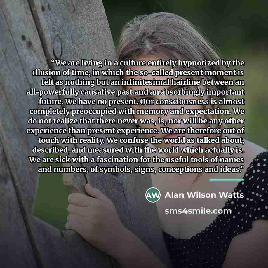 “We are living in a culture entirely hypnotized by the illusion of time, in which the so-called present moment is felt as nothing but an infinitesimal hairline between an all-powerfully causative past and an absorbingly important future. We have no present. Our consciousness is almost completely…” quote by Alan Wilson Watts