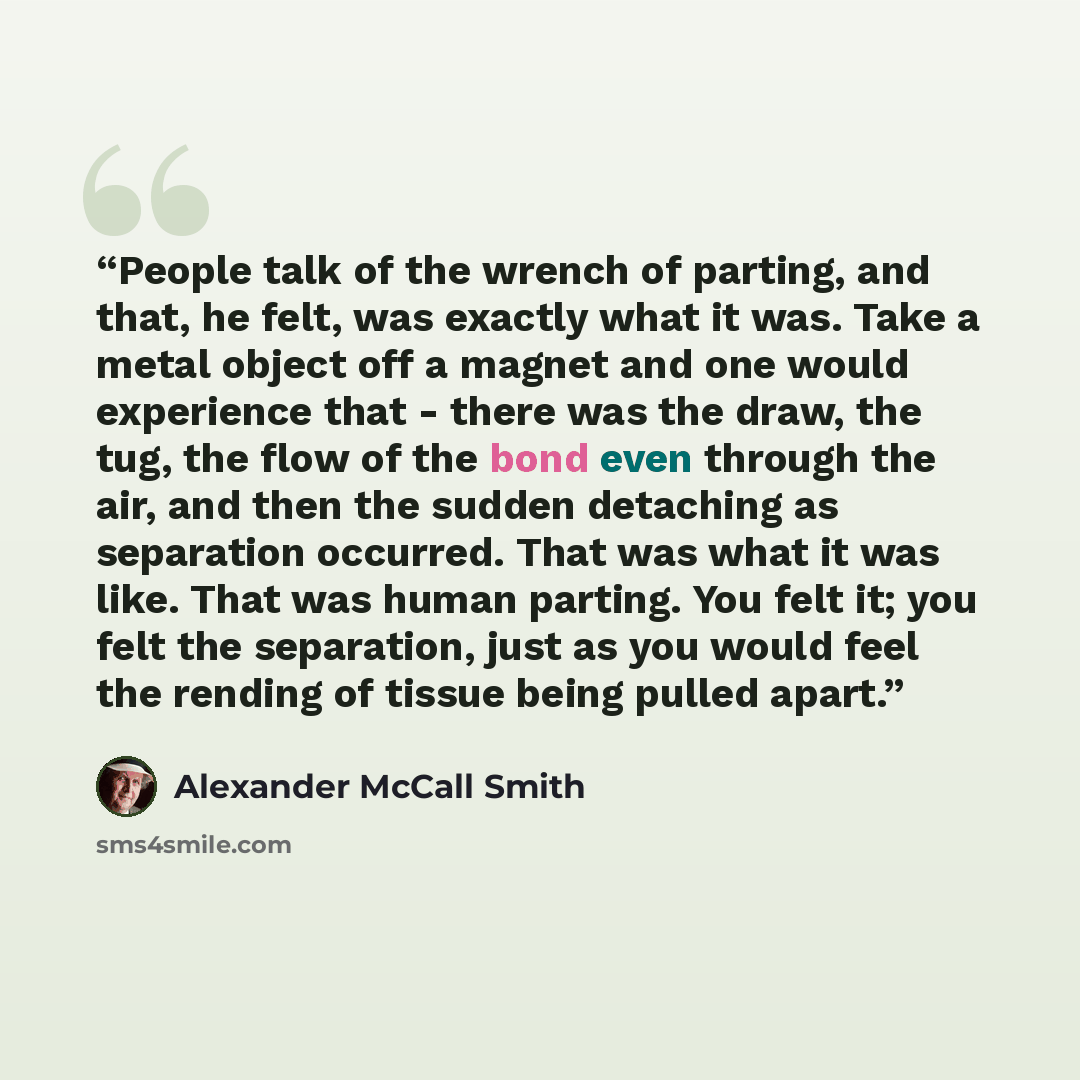 “People talk of the wrench of parting, and that, he felt, was exactly what it was. Take a metal object off a magnet and one would experience that - there was the draw, the tug, the flow of the bond even through the air, and then the sudden detaching as separation occurred. That was what it was…” quote by Alexander McCall Smith