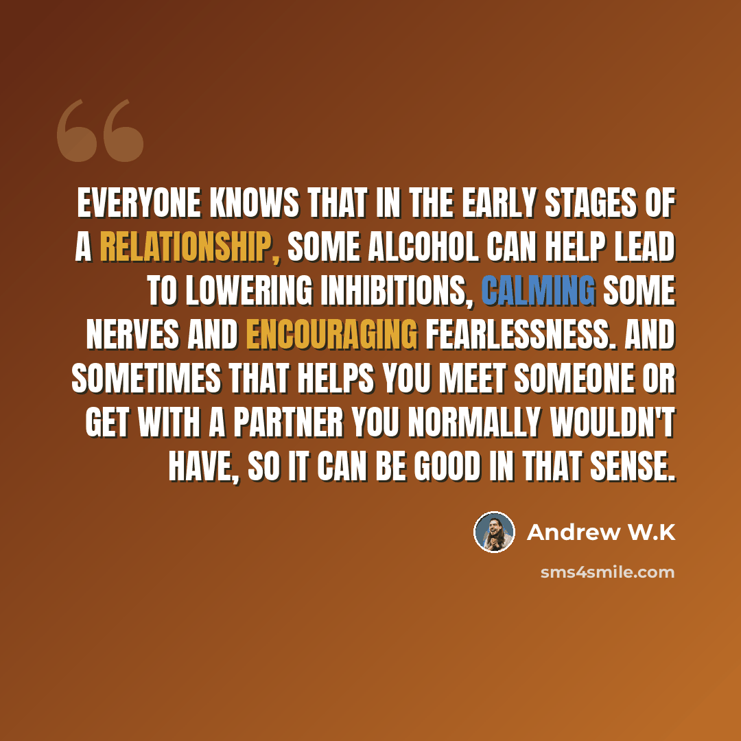“Everyone knows that in the early stages of a relationship, some alcohol can help lead to lowering inhibitions, calming some nerves and encouraging fearlessness. And sometimes that helps you meet someone or get with a partner you normally wouldn't have, so it can be good in that sense.” quote by Andrew W.K