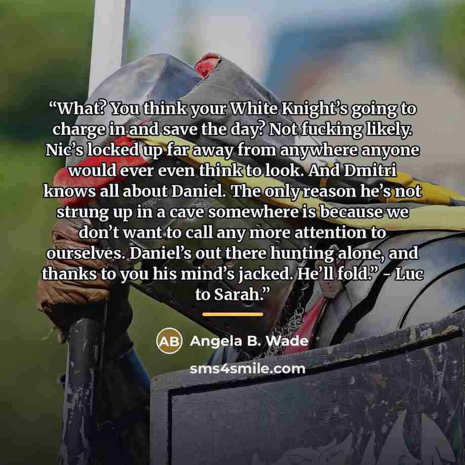 “What? You think your White Knight’s going to charge in and save the day? Not fucking likely. Nic’s locked up far away from anywhere anyone would ever even think to look. And Dmitri knows all about Daniel. The only reason he’s not strung up in a cave somewhere is because we don’t want to call any…” quote by Angela B. Wade