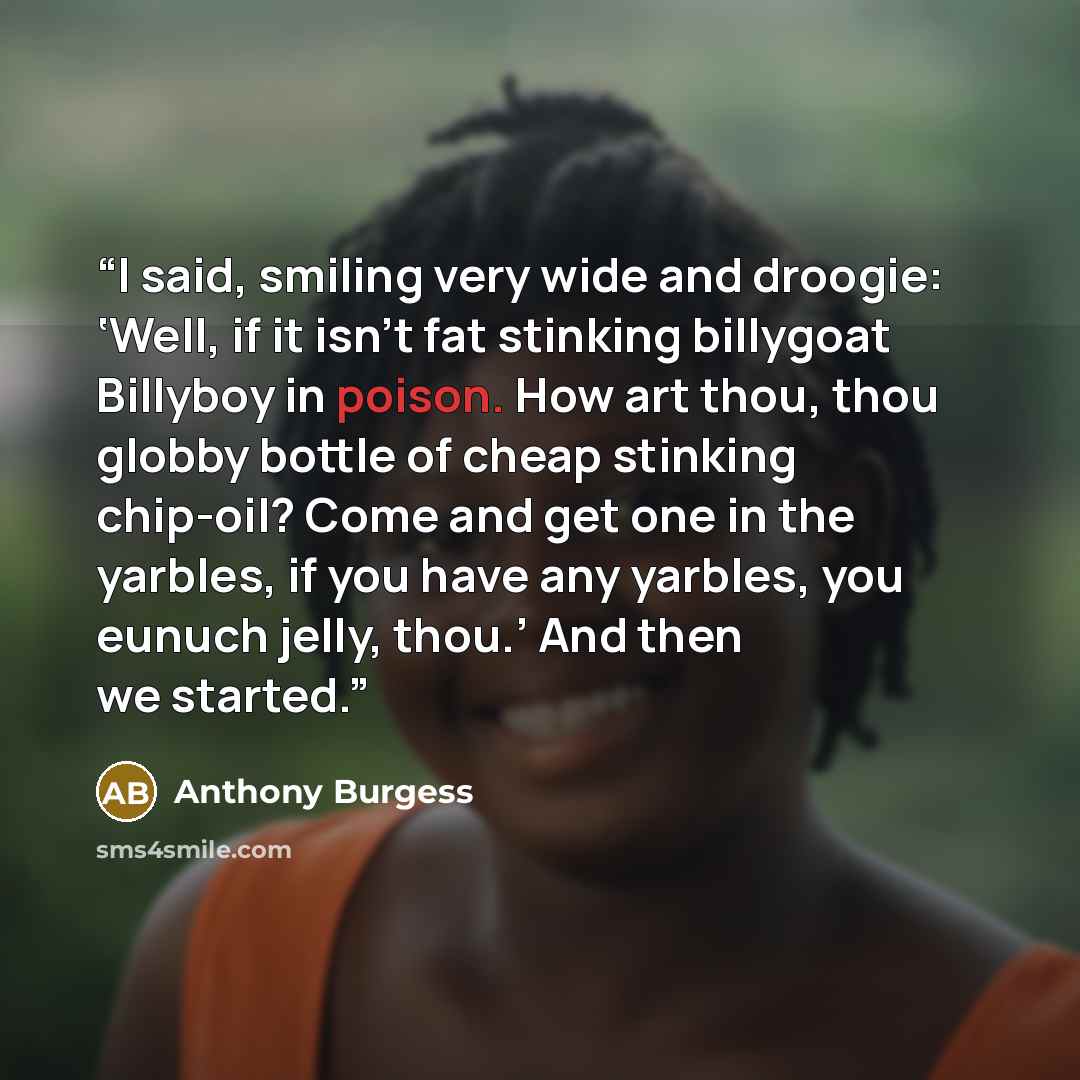 “I said, smiling very wide and droogie: ‘Well, if it isn’t fat stinking billygoat Billyboy in poison. How art thou, thou globby bottle of cheap stinking chip-oil? Come and get one in the yarbles, if you have any yarbles, you eunuch jelly, thou.’ And then we started.” quote by Anthony Burgess