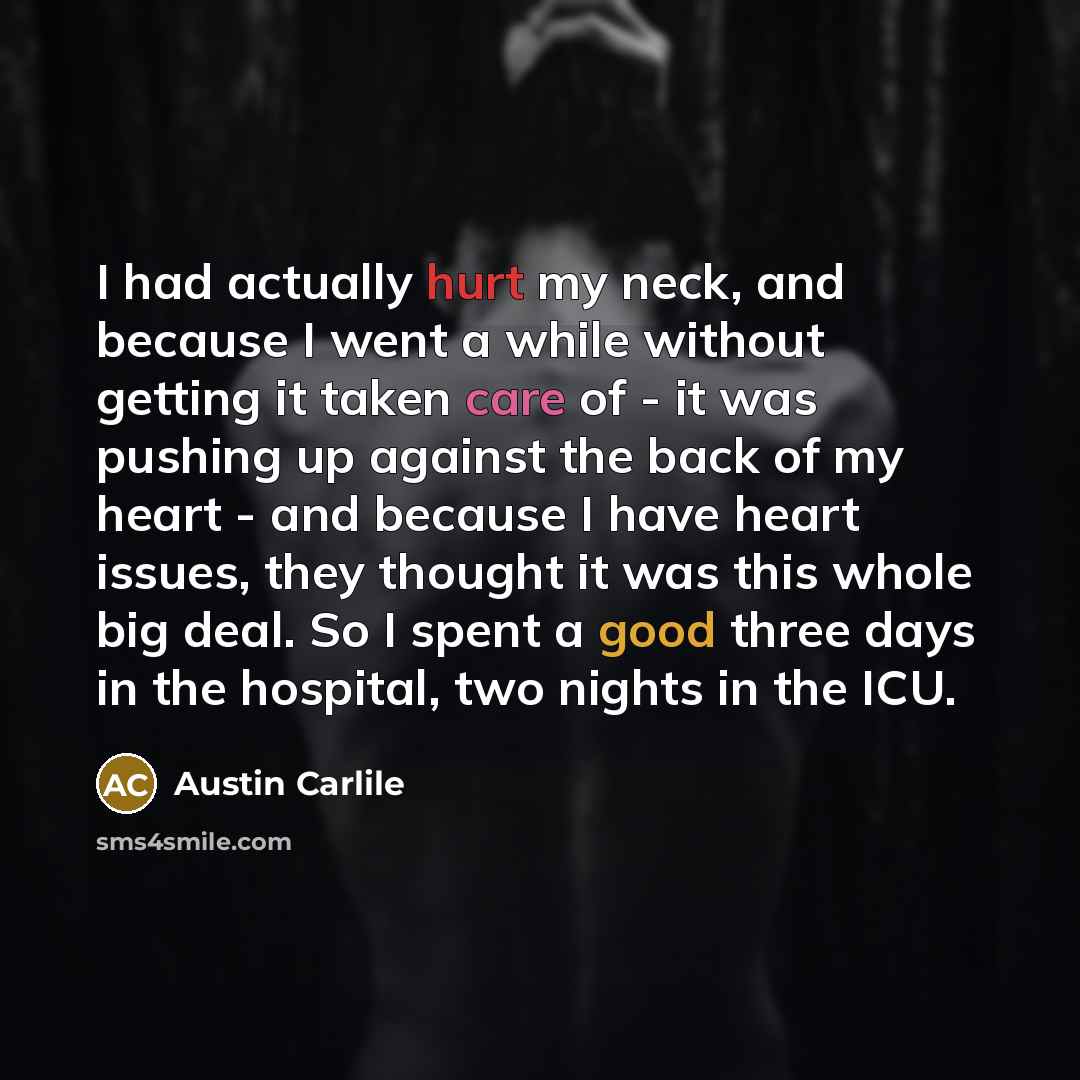 “I had actually hurt my neck, and because I went a while without getting it taken care of - it was pushing up against the back of my heart - and because I have heart issues, they thought it was this whole big deal. So I spent a good three days in the hospital, two nights in the ICU.” quote by Austin Carlile