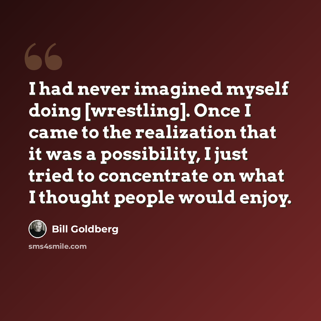 “I had never imagined myself doing [wrestling]. Once I came to the realization that it was a possibility, I just tried to concentrate on what I thought people would enjoy.” quote by Bill Goldberg