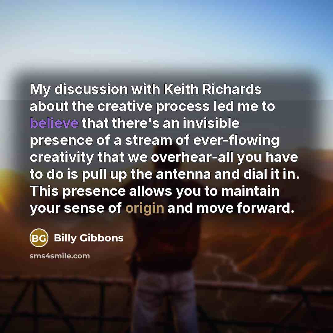 “My discussion with Keith Richards about the creative process led me to believe that there's an invisible presence of a stream of ever-flowing creativity that we overhear-all you have to do is pull up the antenna and dial it in. This presence allows you to maintain your sense of origin and move…” quote by Billy Gibbons