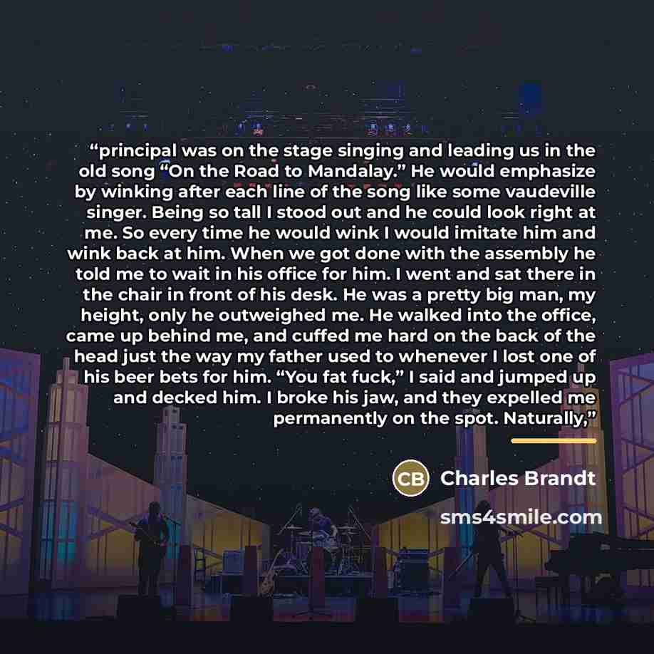 “principal was on the stage singing and leading us in the old song “On the Road to Mandalay.” He would emphasize by winking after each line of the song like some vaudeville singer. Being so tall I stood out and he could look right at me. So every time he would wink I would imitate him and wink back…” quote by Charles Brandt