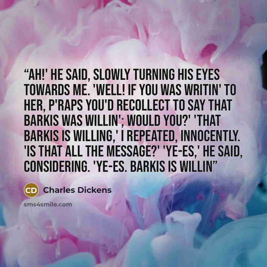 “Ah!' he said, slowly turning his eyes towards me. 'Well! If you was writin' to her, p'raps you'd recollect to say that Barkis was willin'; would you?' 'That Barkis is willing,' I repeated, innocently. 'Is that all the message?' 'Ye-es,' he said, considering. 'Ye-es. Barkis is willin” quote by Charles Dickens