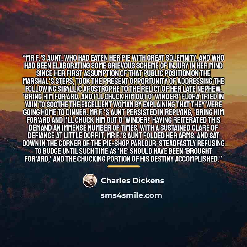“Mr F.'s Aunt, who had eaten her pie with great solemnity, and who had been elaborating some grievous scheme of injury in her mind since her first assumption of that public position on the Marshal's steps, took the present opportunity of addressing the following Sibyllic apostrophe to the relict of…” quote by Charles Dickens