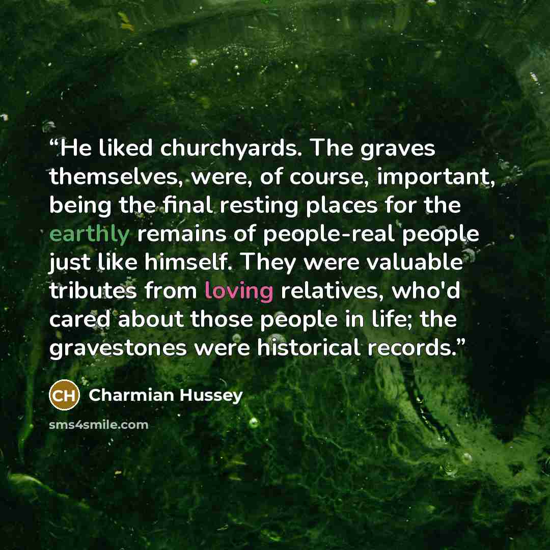 “He liked churchyards. The graves themselves, were, of course, important, being the final resting places for the earthly remains of people-real people just like himself. They were valuable tributes from loving relatives, who'd cared about those people in life; the gravestones were historical records.” quote by Charmian Hussey