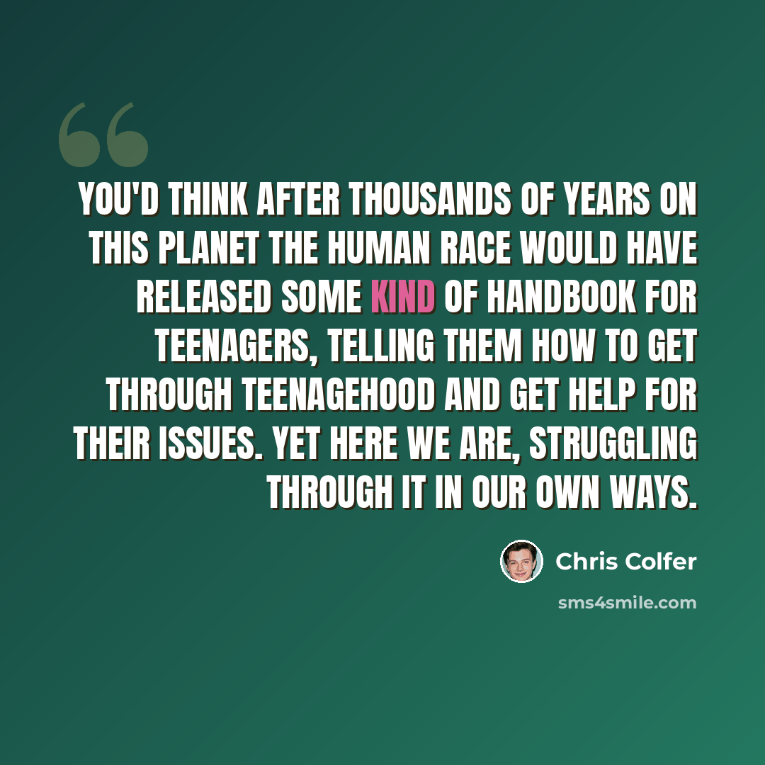 “You'd think after thousands of years on this planet the human race would have released some kind of handbook for teenagers, telling them how to get through teenagehood and get help for their issues. Yet here we are, struggling through it in our own ways.” quote by Chris Colfer