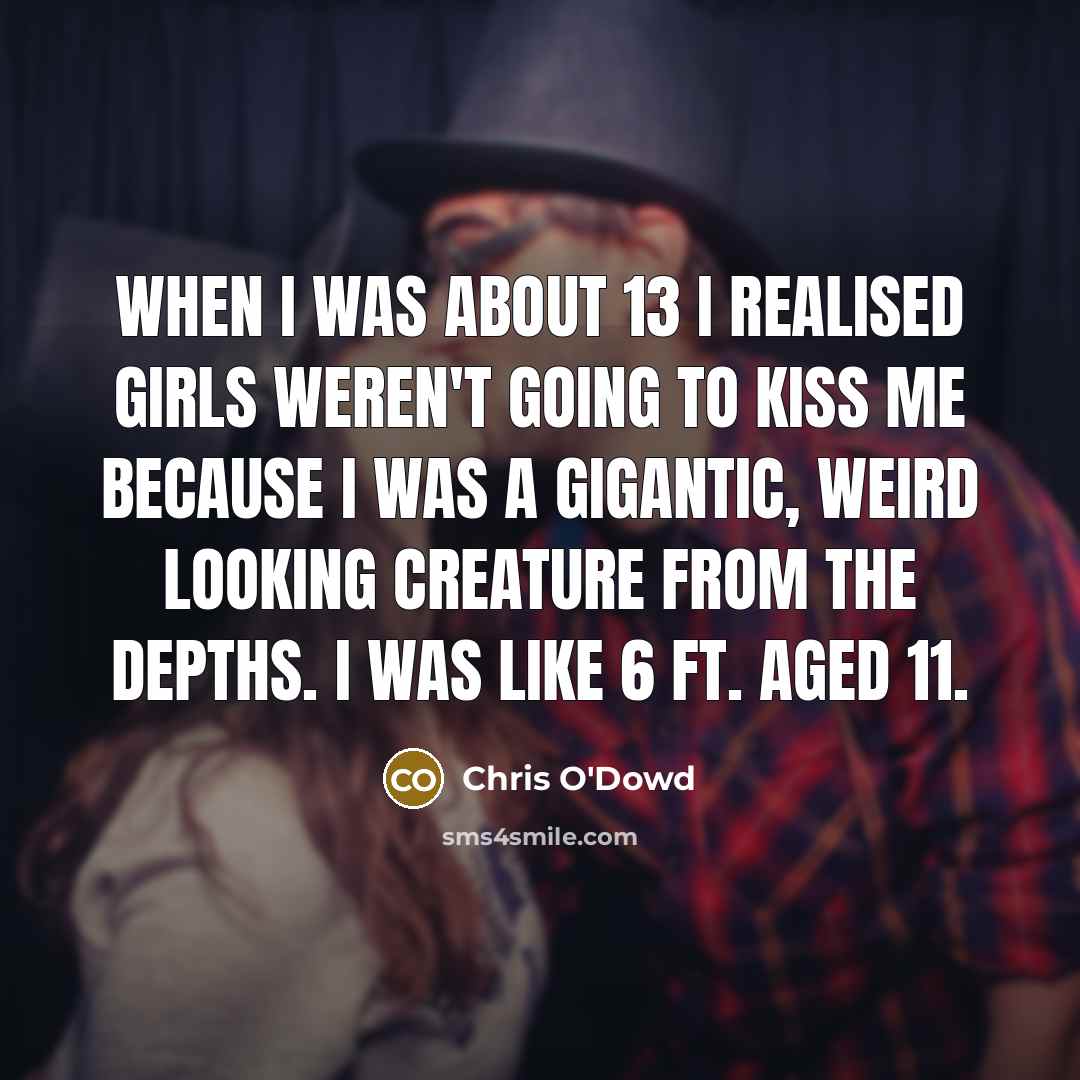 “When I was about 13 I realised girls weren't going to kiss me because I was a gigantic, weird looking creature from the depths. I was like 6 ft. aged 11.” quote by Chris O'Dowd