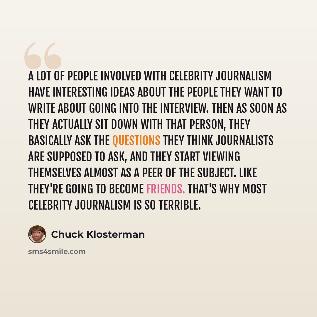 “A lot of people involved with celebrity journalism have interesting ideas about the people they want to write about going into the interview. Then as soon as they actually sit down with that person, they basically ask the questions they think journalists are supposed to ask, and they start viewing…” quote by Chuck Klosterman