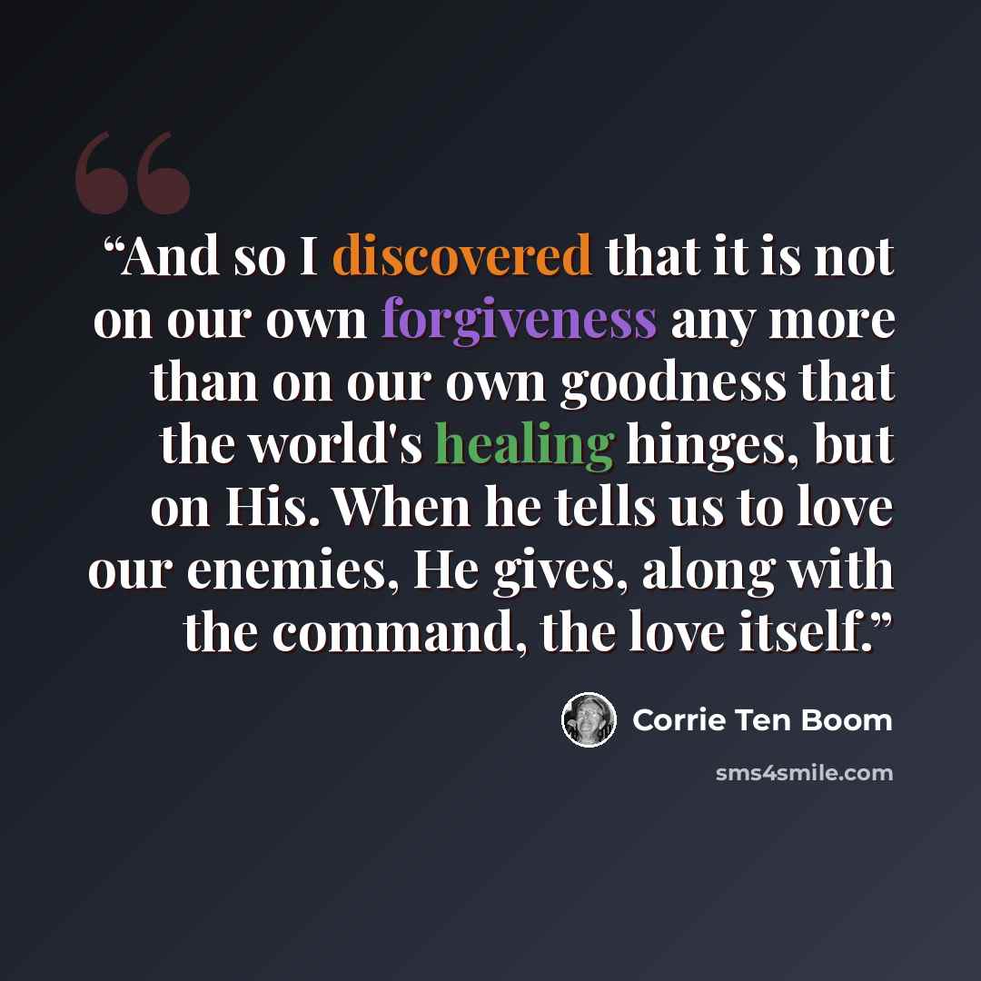 “And so I discovered that it is not on our own forgiveness any more than on our own goodness that the world's healing hinges, but on His. When he tells us to love our enemies, He gives, along with the command, the love itself.” quote by Corrie Ten Boom