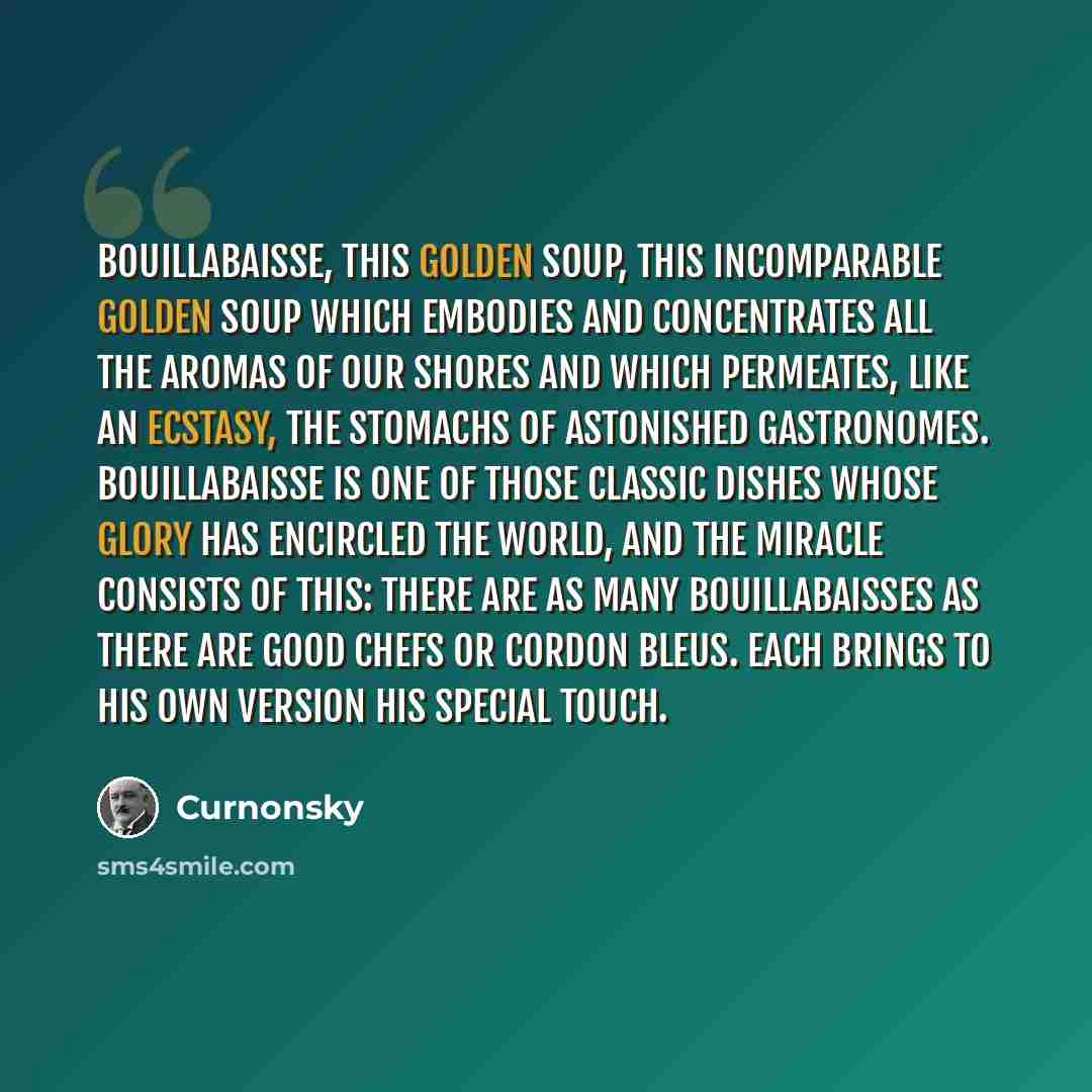 “Bouillabaisse, this golden soup, this incomparable golden soup which embodies and concentrates all the aromas of our shores and which permeates, like an ecstasy, the stomachs of astonished gastronomes. Bouillabaisse is one of those classic dishes whose glory has encircled the world, and the…” quote by Curnonsky