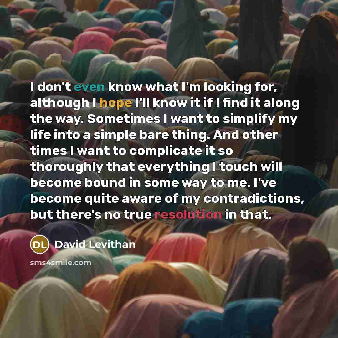 “I don't even know what I'm looking for, although I hope I'll know it if I find it along the way. Sometimes I want to simplify my life into a simple bare thing. And other times I want to complicate it so thoroughly that everything I touch will become bound in some way to me. I've become quite aware…” quote by David Levithan