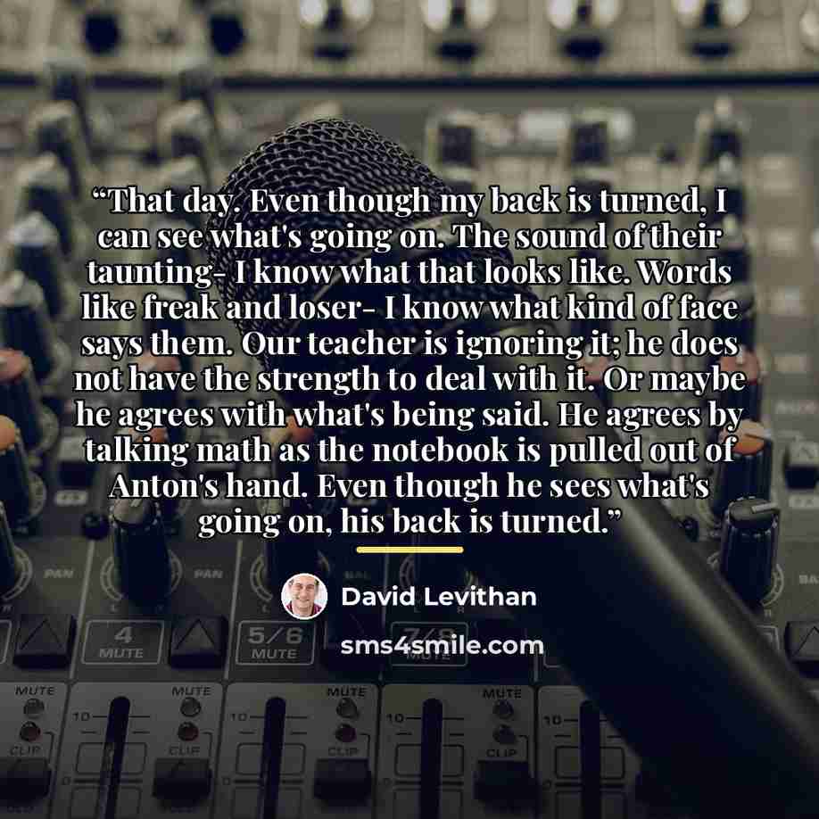 “That day. Even though my back is turned, I can see what's going on. The sound of their taunting- I know what that looks like. Words like freak and loser- I know what kind of face says them. Our teacher is ignoring it; he does not have the strength to deal with it. Or maybe he agrees with what's…” quote by David Levithan