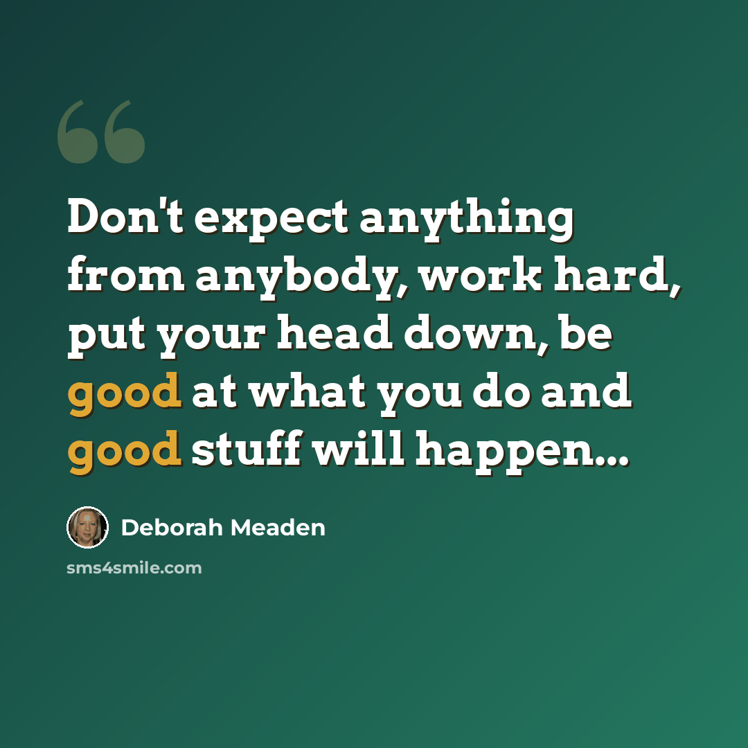“Don't expect anything from anybody, work hard, put your head down, be good at what you do and good stuff will happen...” quote by Deborah Meaden