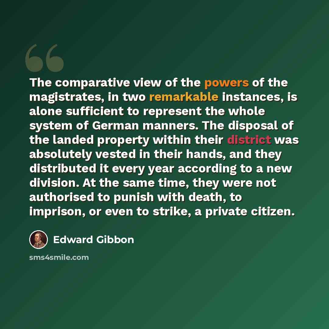 “The comparative view of the powers of the magistrates, in two remarkable instances, is alone sufficient to represent the whole system of German manners. The disposal of the landed property within their district was absolutely vested in their hands, and they distributed it every year according to a…” quote by Edward Gibbon