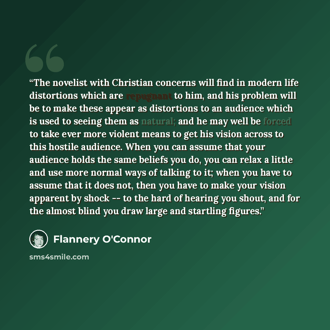 “The novelist with Christian concerns will find in modern life distortions which are repugnant to him, and his problem will be to make these appear as distortions to an audience which is used to seeing them as natural; and he may well be forced to take ever more violent means to get his vision…” quote by Flannery O'Connor