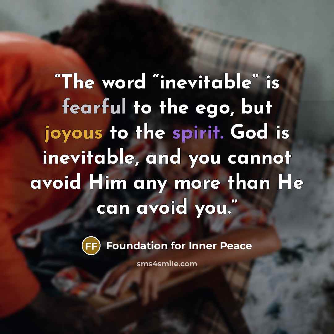 “The word “inevitable” is fearful to the ego, but joyous to the spirit. God is inevitable, and you cannot avoid Him any more than He can avoid you.” quote by Foundation for Inner Peace