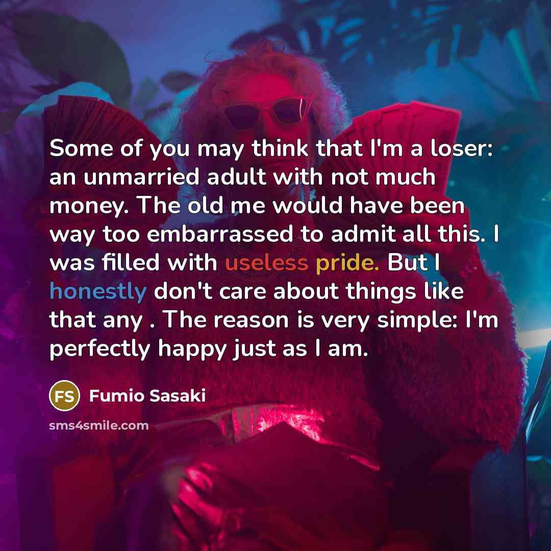 “Some of you may think that I'm a loser: an unmarried adult with not much money. The old me would have been way too embarrassed to admit all this. I was filled with useless pride. But I honestly don't care about things like that any . The reason is very simple: I'm perfectly happy just as I am.” quote by Fumio Sasaki