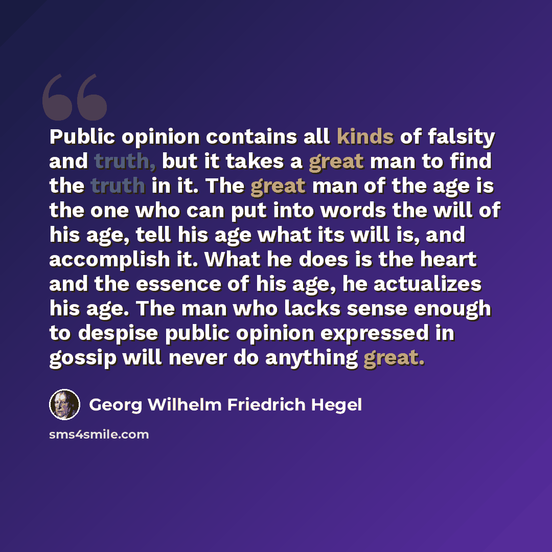“Public opinion contains all kinds of falsity and truth, but it takes a great man to find the truth in it. The great man of the age is the one who can put into words the will of his age, tell his age what its will is, and accomplish it. What he does is the heart and the essence of his age, he…” quote by Georg Wilhelm Friedrich Hegel