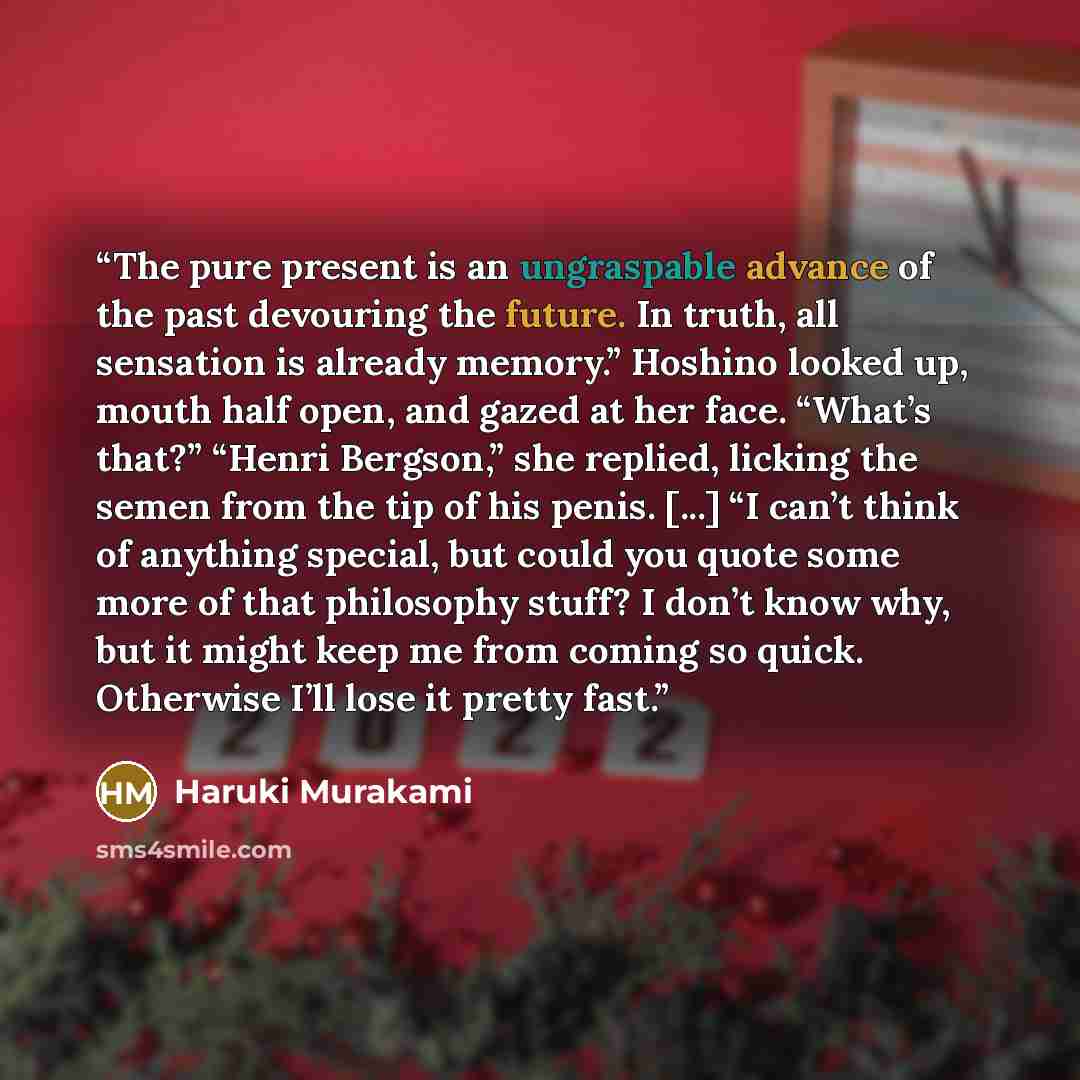 “The pure present is an ungraspable advance of the past devouring the future. In truth, all sensation is already memory.” Hoshino looked up, mouth half open, and gazed at her face. “What’s that?” “Henri Bergson,” she replied, licking the semen from the tip of his penis. [...] “I can’t think of…” quote by Haruki Murakami
