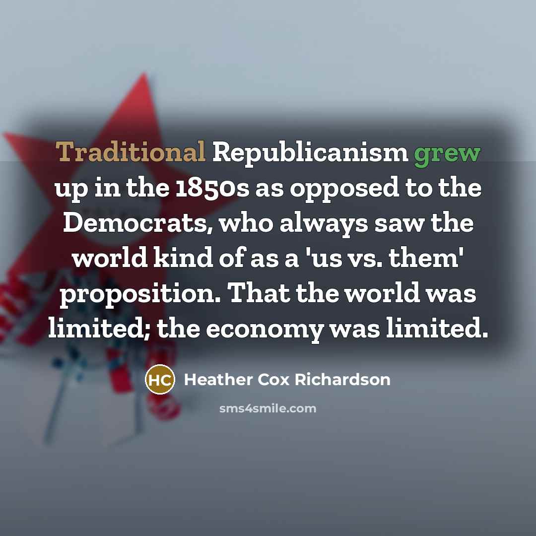 “Traditional Republicanism grew up in the 1850s as opposed to the Democrats, who always saw the world kind of as a 'us vs. them' proposition. That the world was limited; the economy was limited.” quote by Heather Cox Richardson